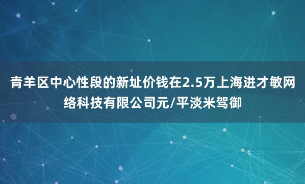 青羊区中心性段的新址价钱在2.5万上海进才敏网络科技有限公司元/平淡米驾御
