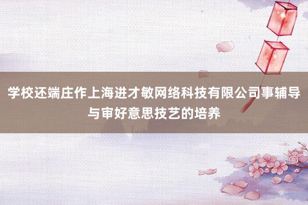 学校还端庄作上海进才敏网络科技有限公司事辅导与审好意思技艺的培养