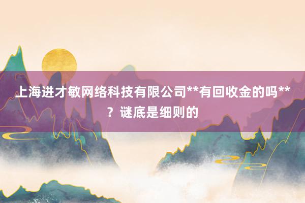上海进才敏网络科技有限公司**有回收金的吗**？谜底是细则的